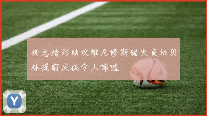 姆总精彩助攻维尼修斯错失良机贝林提前庆祝令人唏嘘