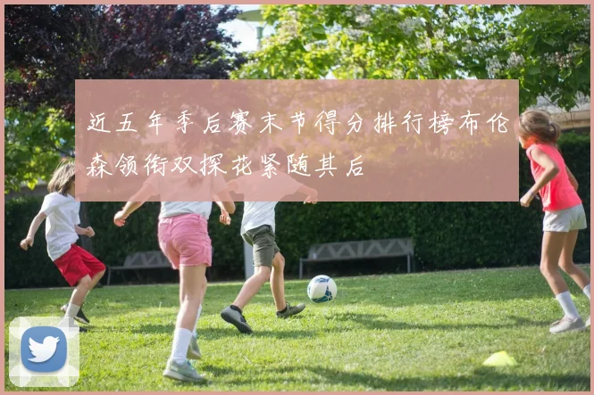 近五年季后赛末节得分排行榜布伦森领衔双探花紧随其后