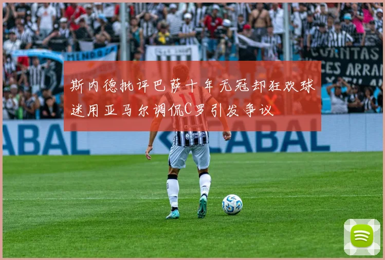 斯内德批评巴萨十年无冠却狂欢球迷用亚马尔调侃C罗引发争议