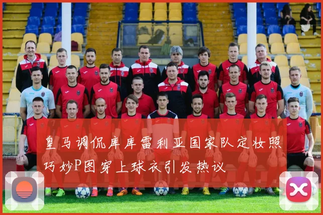 皇马调侃库库雷利亚国家队定妆照巧妙P图穿上球衣引发热议