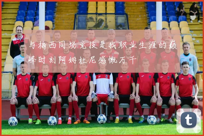 与梅西同场竞技是我职业生涯的巅峰时刻阿姆杜尼感慨万千