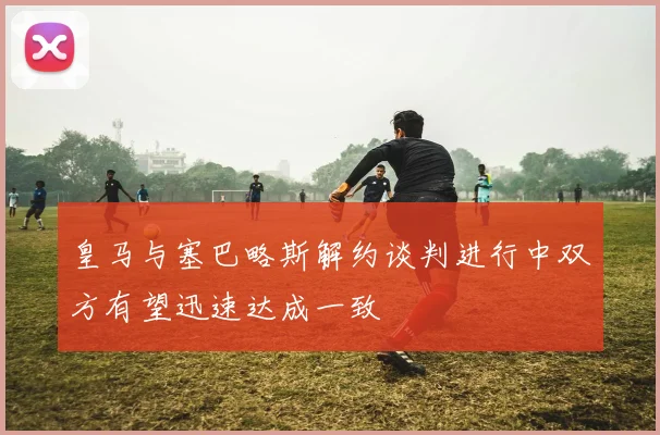 皇马与塞巴略斯解约谈判进行中双方有望迅速达成一致