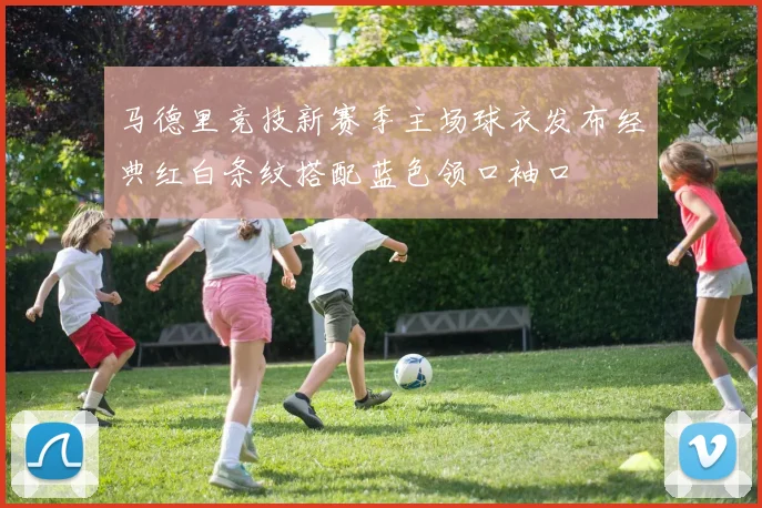 马德里竞技新赛季主场球衣发布经典红白条纹搭配蓝色领口袖口