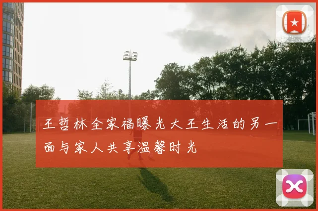 王哲林全家福曝光大王生活的另一面与家人共享温馨时光
