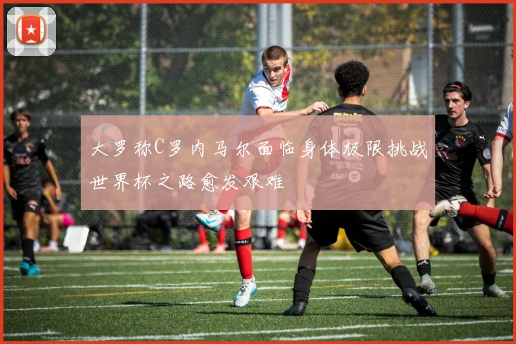 大罗称C罗内马尔面临身体极限挑战世界杯之路愈发艰难