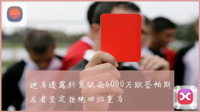 迪马透露科莫欲花6000万欧签帕斯后者坚定拒绝回归皇马