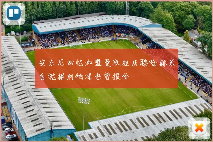 安东尼回忆加盟曼联经历滕哈赫亲自挖掘利物浦也曾报价