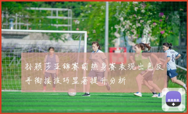 孙颖莎亚锦赛前热身赛表现出色反手衔接技巧显著提升分析