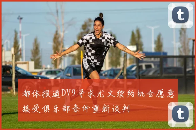 都体报道DV9寻求尤文续约机会愿意接受俱乐部条件重新谈判