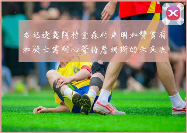 名记透露阿特金森对库明加赞赏有加骑士需耐心等待詹姆斯的未来决定