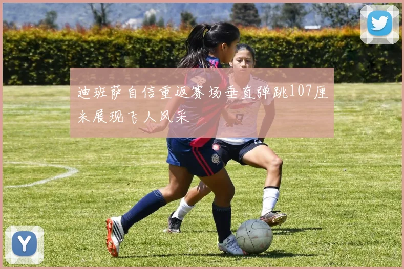 迪班萨自信重返赛场垂直弹跳107厘米展现飞人风采