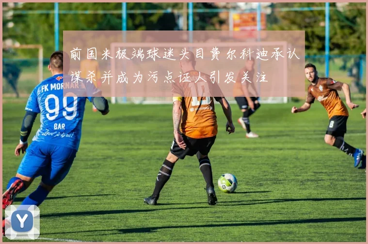 前国米极端球迷头目费尔科迪承认谋杀并成为污点证人引发关注