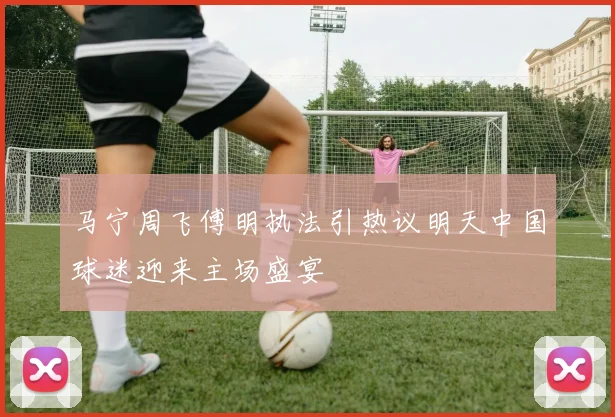 马宁周飞傅明执法引热议明天中国球迷迎来主场盛宴