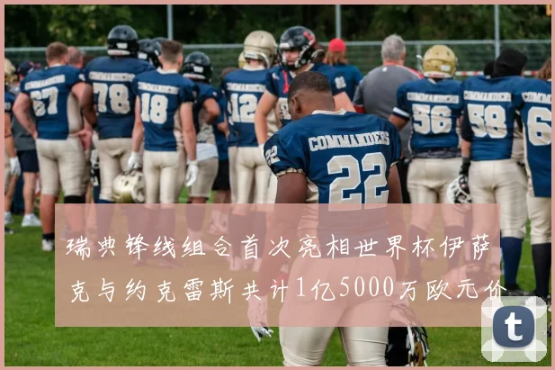 瑞典锋线组合首次亮相世界杯伊萨克与约克雷斯共计1亿5000万欧元价值