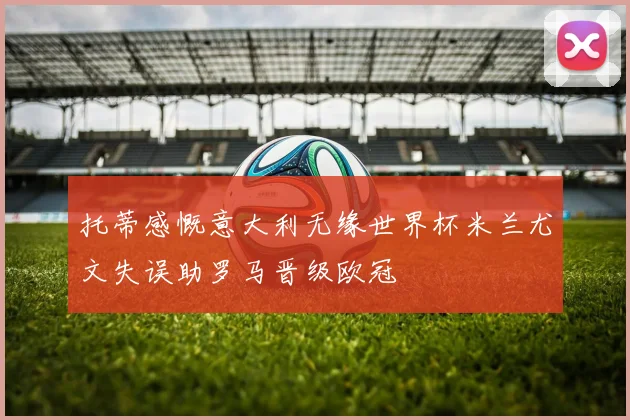 托蒂感慨意大利无缘世界杯米兰尤文失误助罗马晋级欧冠