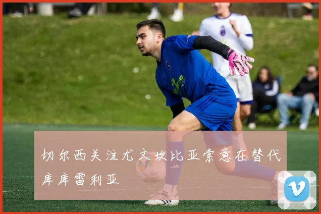 切尔西关注尤文坎比亚索意在替代库库雷利亚
