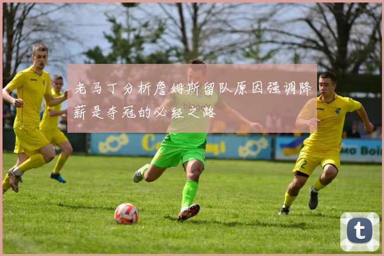 老马丁分析詹姆斯留队原因强调降薪是夺冠的必经之路
