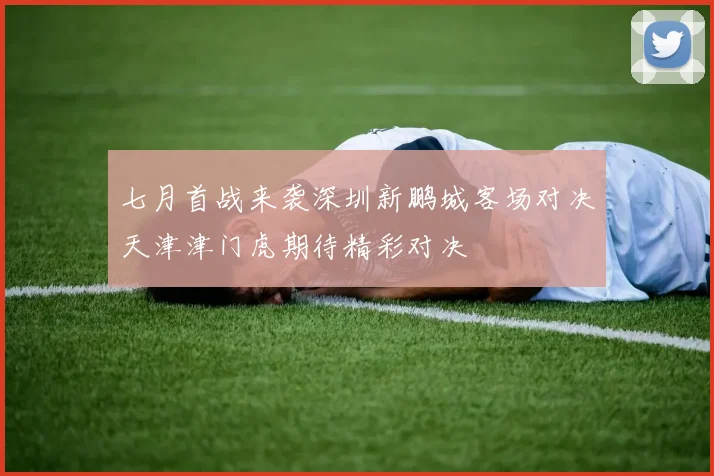 七月首战来袭深圳新鹏城客场对决天津津门虎期待精彩对决